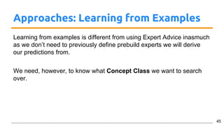 Approaches: Learning from Examples
Learning from examples is different from using Expert Advice inasmuch
as we don’t need to previously define prebuild experts we will derive
our predictions from.
We need, however, to know what Concept Class we want to search
over.
45
 