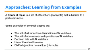 Approaches: Learning from Examples
A Concept Class is a set of of functions (concepts) that subscribe to a
particular model.
Some examples of concept classes are:
● The set of all monotone disjunctions of N variables
● The set of non-monotone disjunctions of N variables
● Decision lists with N variables
● Linear threshold formulas
● DNF (disjunctive normal form) formulas
47
 
