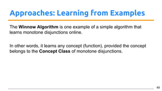 Approaches: Learning from Examples
The Winnow Algorithm is one example of a simple algorithm that
learns monotone disjunctions online.
In other words, it learns any concept (function), provided the concept
belongs to the Concept Class of monotone disjunctions.
49
 