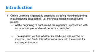 Introduction
● Online Learning is generally described as doing machine learning
in a streaming data setting, i.e. training a model in consecutive
rounds
○ At the beginning of each round the algorithm is presented with
an input sample, and must perform a prediction
○ The algorithm verifies whether its prediction was correct or
incorrect, and feeds this information back into the model, for
subsequent rounds
5
 