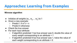 Approaches: Learning from Examples
Winnow algorithm
● Initialize all weights (w1
, w2
,... wn
) to 1
● Given a new example:
○ Predict 1 if wT
x > n
○ Predict 0 otherwise
● Check the true answer
● For each input attribute:
○ If algorithm predicted 1 but true answer was 0, double the value of
every weight corresponding to an attribute = 1
○ If algorithm predicted 0 but true answer was 1, halve the value of
each weight corresponding to an attribute = 0 51
 