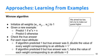 Approaches: Learning from Examples
Winnow algorithm
● Initialize all weights (w1
, w2
,... wn
) to 1
● Given a new example:
○ Predict 1 if wT
x > n
○ Predict 0 otherwise
● Check the true answer
● For each input attribute:
○ If algorithm predicted 1 but true answer was 0, double the value of
every weight corresponding to an attribute = 1
○ If algorithm predicted 0 but true answer was 1, halve the value of
each weight corresponding to an attribute = 0 52
We aimed too low,
let’s try to make our
guess higher
 