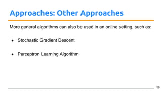 Approaches: Other Approaches
More general algorithms can also be used in an online setting, such as:
● Stochastic Gradient Descent
● Perceptron Learning Algorithm
56
 