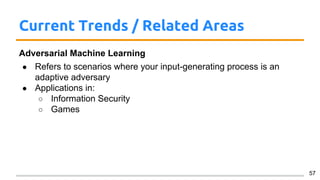 Current Trends / Related Areas
Adversarial Machine Learning
● Refers to scenarios where your input-generating process is an
adaptive adversary
● Applications in:
○ Information Security
○ Games
57
 