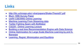 Links
● http://ttic.uchicago.edu/~shai/papers/ShalevThesis07.pdf
● Blum 1998 Survey Paper
● UofW CSE599S Online Learning
● Machine Learning From Streaming data
● Twitter Fighting Spam with BotMaker
● CS229 - Online Learning Lecture
● Building a real time Recommendation Engine with Data Science
● Online Optimization for Large Scale Machine Learning by prof A.
Banerjee
● Learning, Regret, Minimization and Equilibria
59
 