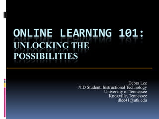 ONLINE LEARNING 101:
UNLOCKING THE
POSSIBILITIES

                                       Debra Lee
           PhD Student, Instructional Technology
                         University of Tennessee
                            Knoxville, Tennessee
                                 dlee41@utk.edu
 