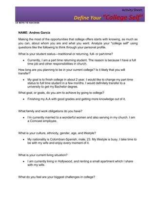 Activity Sheet:

                                              Define Your “College Self”
1 0 KE YS T O SU C CESS




  NAME: Andres Garcia

  Making the most of the opportunities that college offers starts with knowing, as much as
  you can, about whom you are and what you want. Analyze your "college self" using
  questions like the following to think through your personal profile.

  What is your student status—traditional or returning, full- or part-time?

           Currently, I am a part time returning student. The reason is because I have a full
           time job and other responsibilities in church.
  How long are you planning to be in your current college? Is it likely that you will
  transfer?

           My goal is to finish college in about 2 year. I would like to change my part time
           status to full time student in a few months. I would definitely transfer to a
           university to get my Bachelor degree.
  What goal, or goals, do you aim to achieve by going to college?

           Finishing my A.A with good grades and getting more knowledge out of it.


  What family and work obligations do you have?

           I’m currently married to a wonderful women and also serving in my church. I am
           a Comcast employee.


  What is your culture, ethnicity, gender, age, and lifestyle?

           My nationality is Colombian-Spanish, male, 23. My lifestyle is busy, I take time to
           be with my wife and enjoy every moment of it.


  What is your current living situation?

           I am currently living in Hollywood, and renting a small apartment which I share
           with my wife.


  What do you feel are your biggest challenges in college?
 