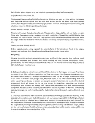 Each debater is then allowed up to one minute to sum up or to make a brief closing point.
Judges feedback: minutes 60 -70
The judges will give some brief initial feedback to the debaters, one team at a time, without giving away
who they think won the debate. They will note what worked well for the teams, how their speeches
worked, how they answered questions from judges and the audience, which arguments were strong, and
what they missed or didn’t respond to well enough.
Judges’ decision: minutes 70 – 80
The chair will instruct the judges to deliberate. They can either drop out of the call and start a new call.
Those using Zoom can organise a breakout room, with a guide here. They will discuss BRIEFLY who they
think won and come to a QUICK decision. They will then rejoin the call and announce the results. While
the judges deliberate, start a brief informal chat about how things are, tips on staying busy and connected,
etc.
Thanks and close: minutes 80 – 90
End on a positive note, noting especially the valiant efforts of the losing team. Thank all the judges,
debaters and audience. Keep the call open if you like and carry on the conversation
Storytelling
Merging storytelling and data visualization can make a difference by triggering your students’ visual
perception. Empower your students with visual learning by using creative infographics, charts,
presentations, and other data visualization formats. That can add massive value to every story you tell, as
65% of all of us are visual learners.
2. Go beyond traditional online lessons with Prezi Video. Instead of sharing your screen, use Prezi Video
to connect to any video conferencing platform and show your content right alongside you as you present.
Prezi Video will surprise your classroom and keep them focused. You will no longer be a small rectangle
in the corner of students’ Zoom, Google Meet, Microsoft Teams, or any other video meeting. With your
slides appearing next to you on screen, you can grab students’ attention and boost online student
engagement. Prezi will inspire you to try new formats in storytelling, presenting, and creating
assignments. Also, students will develop their creative and presentation skills with every homework
assignment. You can use Prezi Video to present in online lessons (regardless of the video conferencing
app you’re using), and easily record videos for students to watch and rewatch anytime. Students love
Prezi.
3. Encourage accountability in the classroom: A culture of accountability plays a vital role in society. In the
classroom, it means that every student knows their role and accepts responsibility for fulfilling it, whether
it’s a group project or individual work. Engage your students in group projects to teach them all the
necessary skills of teamwork, such as dealing with responsibilities, showing initiative, staying accountable
for assigned tasks, learning time and quality management, communicating with different people, and so
on. Not everyone feels comfortable when working in groups, but it’s crucial to practice accountability now
in order to be a better team member later in life.
 