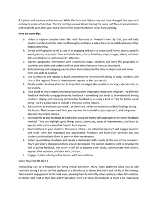 4. Update and improve online lessons: While the facts and history may not have changed, the approach
on how to express them has. There’s nothing unusual about sharing the same .pdf files or presentations
with students year after year, but a little format experimentation never hurt anybody.
Here are some tips:
a. video to explain complex ideas like math formulas or Newton’s laws. By that, you will help
students understand the material thoroughly and have a video they can rewatch whenever they
forget something.
b. Create an infographic to tell a story in an engaging and easy-to-understand format about a specific
event, person, or process. You can include texts, charts, timelines, maps, images, videos, and even
GIFs and stickers to catch students’ attention.
c. Express geographic information with customized maps. Students will learn the geography of
countries and cities and understand the data better because they can visualize it.
d. Build zooming and engaging presentations that emphasize the story in-depth, not just move
from one slide to another.
e. Use dashboards and reports to build comprehensive material with plenty of data, numbers, and
charts, like regional financial development reports or election results.
f. Create posters to draw attention to important messages like equality in society, cybersecurity, or
fun events.
g. Take a look at this in-depth, interactive solar system infographic made with Infogram. Try different
feedback methods to engage students. Feedback is something that tends to be underrated among
students. Giving and receiving constructive feedback is actually a kind of “art for better social
living,” so it’s a great idea to include it into your online lessons.
h. Ask students to evaluate your work. Let them rate the lesson material and their feelings during
the lesson. Their answers will help you improve the material or your approach, and bring new
ideas to your online classes.
i. Ask students to give feedback to each other using the traffic light approach or any other feedback
method. They can highlight good things about classmates, areas of improvement, and learn to
express criticism in a way that doesn’t hurt anyone.
j. Give feedback to your students. This one is critical – an individual approach will engage students
and make them feel important and appreciated. Feedback will build trust between you and
students and motivate them to work on their weaknesses.
k. Collect quantitative feedback and create a dashboard with results at the end of the semester.
You’ll see what’s changed and how you’ve developed. The sooner students start to develop the
skill of giving feedback, the easier it will be to become team leads, communicate with others,
express their opinions, and deal with criticism.
l. Engage students during online lessons with live reactions
Video Player 00:00, 00:13
Interactivity can be a headache for every virtual presenter. Many video platforms allow you to add
reactions during a virtual call like applause or a thumbs up or down, but that’s just the tip of the iceberg.
Take student engagement to the next level, allowing them to instantly show a picture, video, GIF reaction,
or sticker right next to their face with Prezi Video. Here’s an idea: Ask students to share a GIF expressing
 