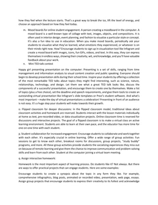 how they feel when the lecture starts. That’s a great way to break the ice, lift the level of energy, and
choose an approach based on how they feel today.
m. Mood boards for online student engagement. A person creating a moodboard in the computer. A
mood board is a well-known type of collage with text, images, objects, and compositions. It is
often used in interior design, event planning, and fashion to visualize a particular style or concept.
It’s also a fun idea to use in education. When you make mood boards, periodically ask your
students to visualize what they’ve learned, what emotions they experienced, or whatever is on
their minds right now. How? Encourage students to sign up in visualization tool like Infogram and
create a mood board with images, icons, fun GIFs, videos, and text. In this way, they can express
themselves in endless ways, showing their creativity, wit, and knowledge, and you’ll have valuable
feedback about your work.
n. Mini TED talk contest
Happy girl presenting presentation on the computer: Presenting is a set of skills, ranging from time
management and information analysis to visual content creation and public speaking. Everyone should
begin to develop presentation skills during their school time. Inspire your students by offering a collection
of the most remarkable TED talks about topics they might find interesting, such as science, nature,
relationships, technology, and design. Let them see what a great TED talk looks like, discuss the
components of a successful presentation, and encourage them to create one by themselves. Make a list
of topics (plus a free choice), set the deadline and speech requirements, and give them tools to create an
outstanding virtual presentation like Infogram’s slide templates or Prezi’s student software. And what’s
most important – make the day of virtual presentations a celebration! Presenting in front of an audience
is not easy. It’s a huge step your students will make towards their growth.
o. Flipped classroom for deeper discussions: In the flipped classroom model, traditional ideas about
classroom activities and homework are reversed. Students interact with the lesson materials individually
at home as text, pre-recorded video, or data visualization projects. Online classroom time is reserved for
discussions and interactive projects. The goal of a flipped classroom is to make a virtual class an active
learning environment. Students are able to learn at their own pace, and the educator has more time for
one-on-one time with each student.
p. Student collaboration for increased engagement: Encourage students to collaborate and work together
with each other. It’s especially crucial in online learning. Offer a wide range of group activities: Fun
sessions to get to know each other, breakout rooms for discussions, group projects, “study buddy”
programs, and more. All these group activities provide students the socializing experiences they miss out
on because of remote learning and give them the chance to improve communication and problem-solving
skills and learn from each other. Student at the computer joining a virtual team meeting.
q. Assign interactive homework:
Homework is the most important aspect of learning process. Do students like it? Not always. But there
are ways to offer practical projects that can engage students. Here are some examples:
Encourage students to create a synopsis about the topic in any form they like. For example,
comprehensive infographics, blog posts, animated or recorded video, presentation, web page, essays.
Assign group projects that encourage students to express their creativity to its fullest and acknowledge
 