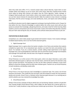 when they make extra effort. If it’s a research project about cultural diversity, inspire them to wear
suitable clothes and makeup, try out an accent, learn some rituals. Help their creativity thrive! Involve
social media by letting them discover and explain how the TikTok algorithm, Twitter hashtags, or
Instagram feeds actually work. Social media is where most students spend their time every day, so you
can use their natural interests for educational benefit. Make the students to have interest in analyzing
information, find the central message, and create dashboards, charts, and reports even without design
skills.
Use different education tools for digital engagement and deeper learning like Brilliant and ixl. Prepare for
class before the class. Bring the knowledge to students before the online course starts with pre-class
quizzes to evaluate their knowledge, add gaming elements, and create a hook for further learning. Make
students’ concerns and questions part of your lecture plan. Create a form where they describe a situation
that you’ll later solve during the class, for example, some confusion about personal finance or pet care.
PARTICIPATING IN ONLINE GAMES
Competitions are a what makes people to get excited and invested in lessons. From creative challenges
to debate-based matches, here is our list of online classroom games.
1. Digital Scavenger Hunt
Digital Scavenger Hunt is a game where the teacher compiles a list of items and activities that students
complete by a given time. For an educational spin, teachers can match the items and activities to the
lesson. For example, if you are a science teacher, consider adding simple experiments to the Digital
Scavenger Hunt, such as putting Mentos in Diet Coke. Here are some free virtual scavenger hunt templates
and scavenger hunt puzzle ideas. We also have a list of apps for scavenger hunts.
2. Virtual Pictionary
Virtual Pictionary is an online version of the classic game, where one player illustrates a word, while
teammates attempt to guess it. Split your class into two teams, and text the word to the illustrator using
Zoom’s private chat feature. The illustrator can then use the video conference software’s screen share
abilities to show their drawing, while the other team members guess. Teachers can use Virtual Pictionary
to teach vocabulary, and develop creative skills.
3. Virtual Trivia
Virtual Trivia is a fun way to test your class’s knowledge on a particular topic. First, amass a list of trivia
questions and answers. Then, divide the class into teams, who will compete to answer the most questions
quickly and correctly. Virtual Trivia is a fantastic online classroom game because it is an exciting way to
confirm whether your class retained the knowledge they needs.
4. Virtual Musical Chairs
Sitting in front of your computer all day to attend class can be draining. However, teachers can get their
class moving through Virtual Musical Chairs, which adapts the idea behind the in-person game for a
remote class. To play, broadcast a song, and have your students get up and dance. Then, periodically shut
 