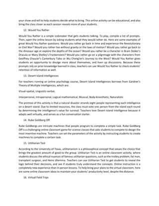 your show and tell to help students decide what to bring. This online activity can be educational, and also
bring the class closer as each session reveals more of your students.
12. Would You Rather
Would You Rather is a simple icebreaker that gets students talking. To play, compile a list of prompts.
Then, open the online lesson by asking students what they would rather do. Here are some examples of
great Would You Rather questions: Would you rather go back in time and experience the Revolutionary
or Civil War? Would you rather live without gravity or the laws of motion? Would you rather go back to
the dinosaur age or explore the depths of the ocean? Would you rather be a character in Bram Stoker’s
Dracula or Mary Shelley’s Frankenstein? Would you rather go on a pilgrimage with the characters from
Geoffrey Chaucer’s Canterbury Tales or Wu Cheng’en’s Journey to the West? Would You Rather gives
students an opportunity to divulge more about themselves, and liven up discussions. Because these
prompts rely on prior knowledge learned in class, teachers can use Would You Rather to check students’
retention of information as well.
13. Desert Island Intelligences
For teachers running an online psychology course, Desert Island Intelligences borrows from Gardner’s
Theory of Multiple Intelligences, which are:
Visual-spatial, Linguistic-verbal,
Interpersonal, Intrapersonal, Logical-mathematical, Musical, Body-kinesthetic, Naturalistic
The premise of this activity is that a natural disaster strands eight people representing each intelligence
on a desert island. Due to limited resources, the class must vote one person from the island each round
by determining the intelligence’s value for survival. Teachers love Desert Island Intelligence because it
adapts well virtually, and serves as a fun conversation starter.
14. Rube Goldberg Off
Rube Goldbergs are intricate machines that people program to complete a simple task. Rube Goldberg
Off is a challenging online classroom game for science classes that asks students to compete to design the
most inventive machine. Teachers can set the parameters of the activity by instructing students to create
machines to complete a certain task.
15. Utilitarian Test
According to the University of Texas, utilitarianism is a philosophical concept that values the choice that
brings the greatest amount of good to the group. Utilitarian Test is an online classroom activity, where
students discuss the ethical nuances of famous utilitarian questions, such as the trolley problem, fat man,
transplant surgeon, and Heinz dilemma. Teachers can use Utilitarian Test to get students to reveal the
logic behind their decisions, and see if students truly understand the concepts. Online instruction is a
completely new experience than in-person lessons. To help bring your plans to the virtual classroom, here
are some online classroom ideas to maintain your students’ productivity level, despite the distance.
16. Virtual Field Trips
 