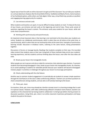 A great way to have fun with an online classroom is to get out of the classroom. You can take your students
on a virtual adventure of places like the Great Wall of China, Taj Mahal and Machu Picchu. Some locations
of live facilitated options, while others are fully digital. Either way, virtual field trips provide an excellent
and engaging learning opportunity for students.
17. Use entrance and exit cards
When students and teachers are apart, it may be difficult to keep students on track. To help set the tone
of your lesson, use entrance and exit cards at the beginning and end of class. These cards consist of
questions regarding the lesson’s content. The entrance cards prep students for your lesson, while exit
cards check comprehension.
18. Working with synchronously and asynchronously
An important virtual classroom idea is that learning is not restricted to the time when your students are
online. Students can collaborate synchronously, which is when they are all online at the same time, or
asynchronously, which is when they are not necessarily online at the same time. Examples of synchronous
learning include: Discussion in breakout rooms, Listening to the same lecture, Giving presentations
together.
Discussions in forums or message boards, Readings that students complete on their own, Pre-recorded
video content that students view on their own Using both of these methods helps enrich your students’
learning experience, and lets students continue thinking about the lesson, even after the class video call
ends.
19. Break up your lesson into manageable chunks
When people are not in person and rely on video for connection, their attention span shortens. To prevent
students from becoming disengaged in class, break up your lesson into manageable chunks. As a teacher,
try to avoid speaking to students for extended periods because your students will become disengaged.
Instead, pepper in activities or challenges throughout your lesson to encourage participation.
20. Check understanding with the chat feature
Another way to maintain student engagement is to periodically ask students to answer simple questions
through the chat feature on the class’s video conferencing software. Teachers can use these questions to
check comprehension among students, and see who is still actively listening to the lesson.
21. Think, pair, share
For teachers, think, pair, share may already be a familiar concept since it is a learning strategy that is used
in in-person classes. However, with video conferencing software’s breakout rooms feature, teachers can
capitalize on this characteristic by having students collaborate in small groups before sharing answers to
discussion questions. Using think, pair, share in an online classroom maximizes participation and keeps
students focused on the lesson.
CONCLUSION
 