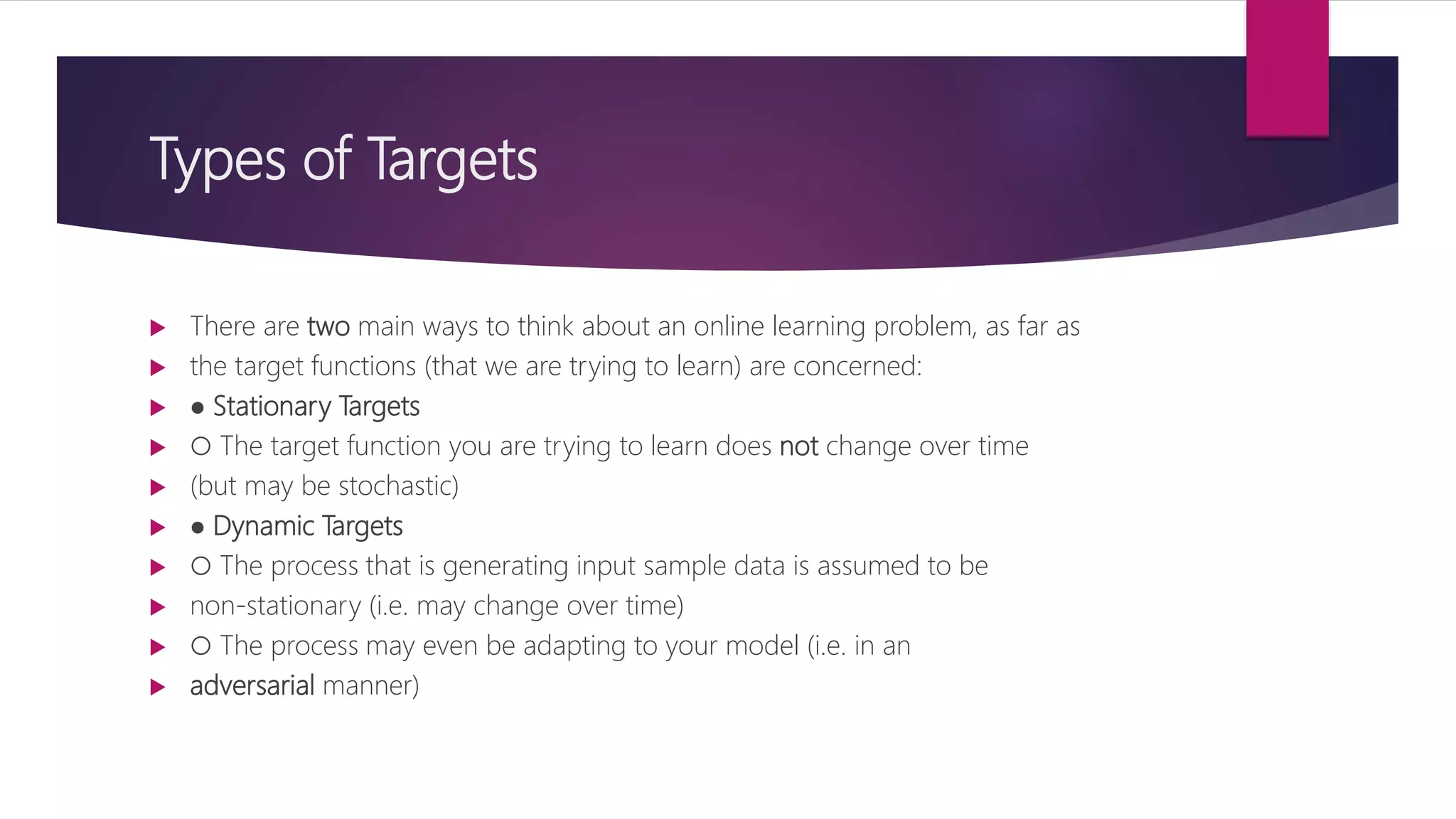 Types of Targets
 There are two main ways to think about an online learning problem, as far as
 the target functions (that we are trying to learn) are concerned:
 ● Stationary Targets
 ○ The target function you are trying to learn does not change over time
 (but may be stochastic)
 ● Dynamic Targets
 ○ The process that is generating input sample data is assumed to be
 non-stationary (i.e. may change over time)
 ○ The process may even be adapting to your model (i.e. in an
 adversarial manner)
 