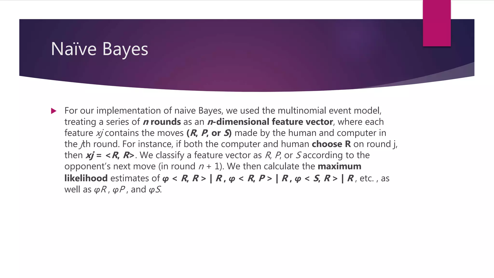 Naïve Bayes
 For our implementation of naive Bayes, we used the multinomial event model,
treating a series of n rounds as an n-dimensional feature vector, where each
feature xj contains the moves (R, P, or S) made by the human and computer in
the jth round. For instance, if both the computer and human choose R on round j,
then xj = <R, R>. We classify a feature vector as R, P, or S according to the
opponent’s next move (in round n + 1). We then calculate the maximum
likelihood estimates of φ < R, R > | R , φ < R, P > | R , φ < S, R > | R , etc. , as
well as φR , φP , and φS.
 