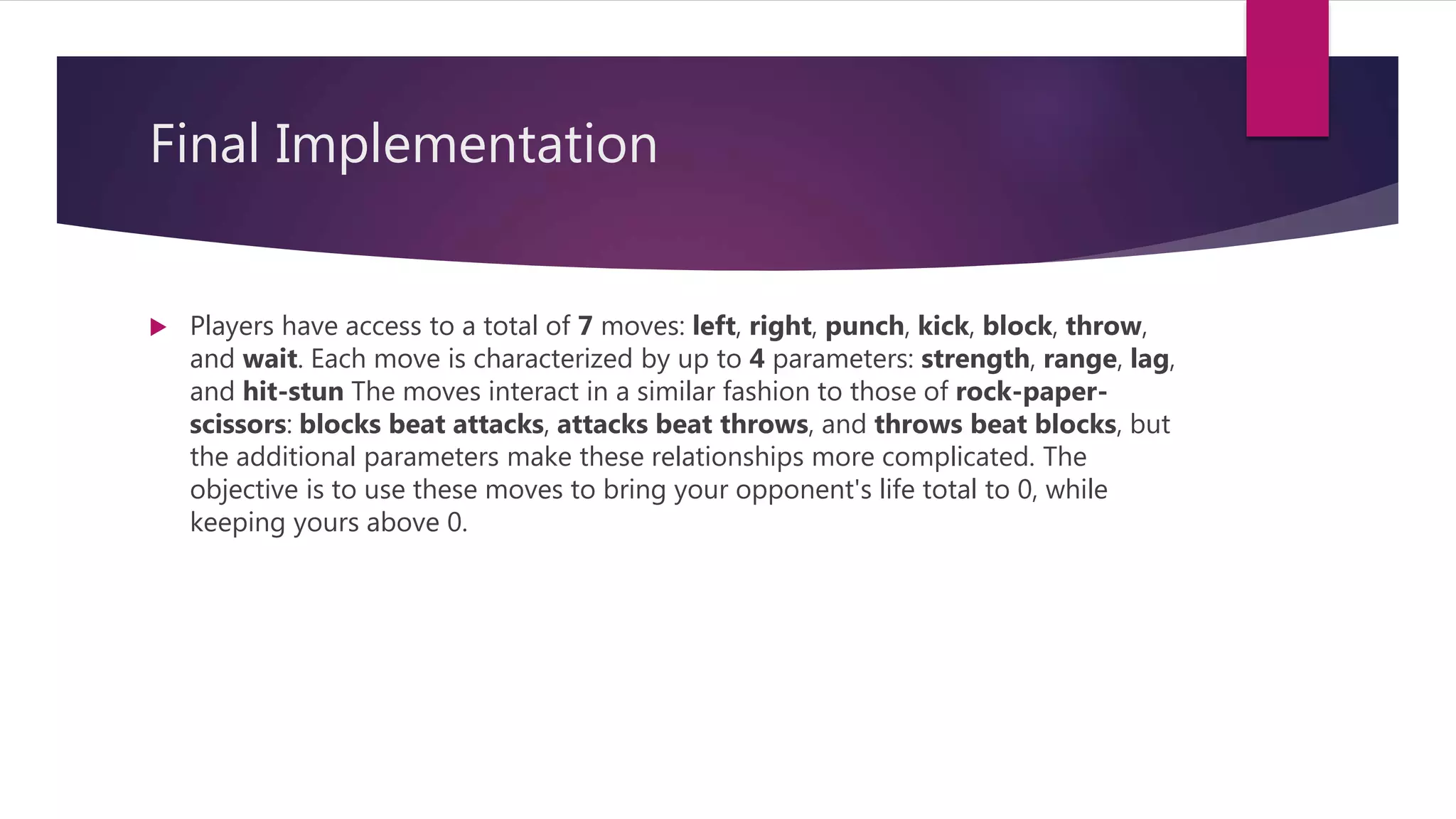 Final Implementation
 Players have access to a total of 7 moves: left, right, punch, kick, block, throw,
and wait. Each move is characterized by up to 4 parameters: strength, range, lag,
and hit-stun The moves interact in a similar fashion to those of rock-paper-
scissors: blocks beat attacks, attacks beat throws, and throws beat blocks, but
the additional parameters make these relationships more complicated. The
objective is to use these moves to bring your opponent's life total to 0, while
keeping yours above 0.
 