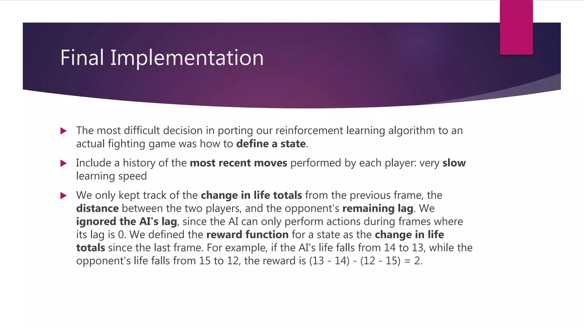 Final Implementation
 The most difficult decision in porting our reinforcement learning algorithm to an
actual fighting game was how to define a state.
 Include a history of the most recent moves performed by each player: very slow
learning speed
 We only kept track of the change in life totals from the previous frame, the
distance between the two players, and the opponent's remaining lag. We
ignored the AI's lag, since the AI can only perform actions during frames where
its lag is 0. We defined the reward function for a state as the change in life
totals since the last frame. For example, if the AI's life falls from 14 to 13, while the
opponent's life falls from 15 to 12, the reward is (13 - 14) - (12 - 15) = 2.
 