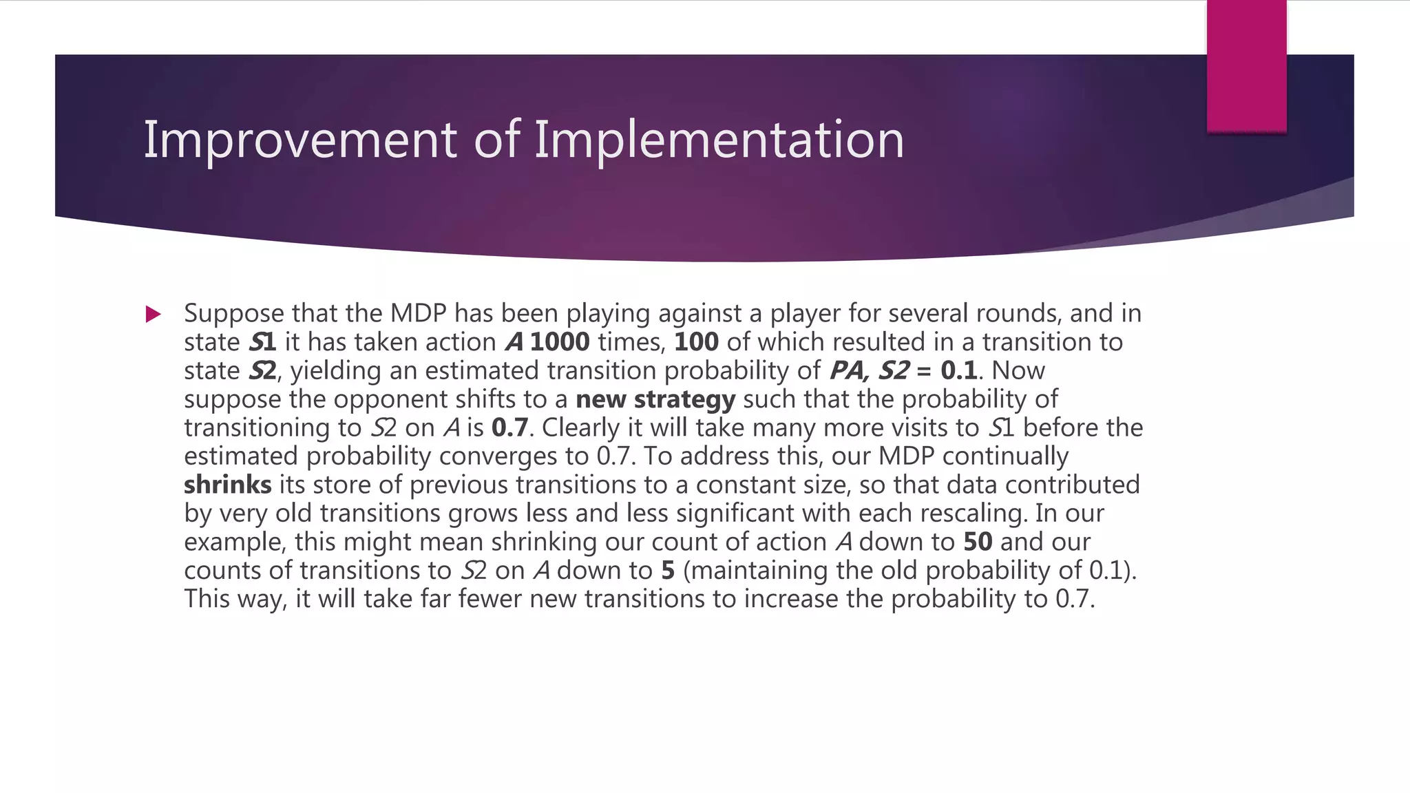 Improvement of Implementation
 Suppose that the MDP has been playing against a player for several rounds, and in
state S1 it has taken action A 1000 times, 100 of which resulted in a transition to
state S2, yielding an estimated transition probability of PA, S2 = 0.1. Now
suppose the opponent shifts to a new strategy such that the probability of
transitioning to S2 on A is 0.7. Clearly it will take many more visits to S1 before the
estimated probability converges to 0.7. To address this, our MDP continually
shrinks its store of previous transitions to a constant size, so that data contributed
by very old transitions grows less and less significant with each rescaling. In our
example, this might mean shrinking our count of action A down to 50 and our
counts of transitions to S2 on A down to 5 (maintaining the old probability of 0.1).
This way, it will take far fewer new transitions to increase the probability to 0.7.
 