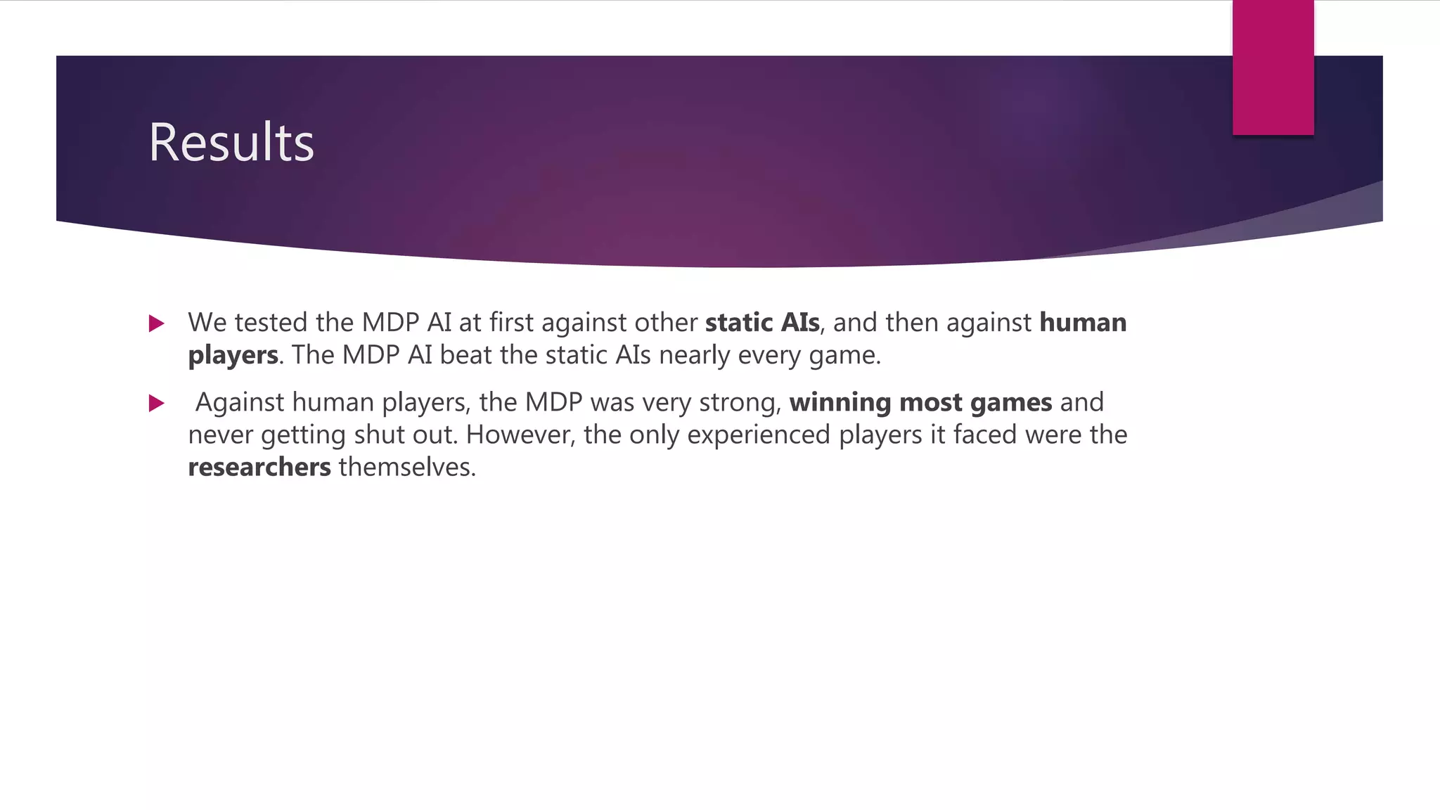 Results
 We tested the MDP AI at first against other static AIs, and then against human
players. The MDP AI beat the static AIs nearly every game.
 Against human players, the MDP was very strong, winning most games and
never getting shut out. However, the only experienced players it faced were the
researchers themselves.
 