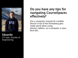 Do you have any tips for
navigating CourseSpaces
effectively?
Use a computer instead of a mobile
device! A lot of the formatting gets
really weird when using
phones/tablets, so a computer is your
best bet.
Eduardo
2nd year, Faculty of
Engineering
 
