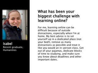 What has been your
biggest challenge with
learning online?
For me, learning online can be
difficult because of outside
distractions, especially when I’m at
home. My best advice is to set
yourself up in a dedicated place (not
your bed!), remove as many
distractions as possible and treat it
like you would an in-person class. Get
out of your pajamas, dedicate blocks
of time to studying, and make sure
you know about deadlines and other
important dates.
Isabel
Recent graduate,
Humanities
 