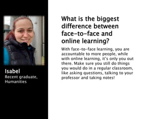 What is the biggest
difference between
face-to-face and
online learning?
With face-to-face learning, you are
accountable to more people, while
with online learning, it’s only you out
there. Make sure you still do things
you would do in a regular classroom,
like asking questions, talking to your
professor and taking notes!
Isabel
Recent graduate,
Humanities
 