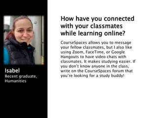 How have you connected
with your classmates
while learning online?
CourseSpaces allows you to message
your fellow classmates, but I also like
using Zoom, FaceTime, or Google
Hangouts to have video chats with
classmates. It makes studying easier. If
you don’t know anyone in the class,
write on the CourseSpaces forum that
you’re looking for a study buddy!
Isabel
Recent graduate,
Humanities
 