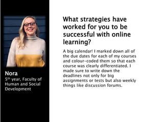 What strategies have
worked for you to be
successful with online
learning?
A big calendar! I marked down all of
the due dates for each of my courses
and colour-coded them so that each
course was clearly differentiated. I
made sure to write down the
deadlines not only for big
assignments or tests but also weekly
things like discussion forums.
Nora
5th year, Faculty of
Human and Social
Development
 