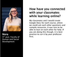 How have you connected
with your classmates
while learning online?
My classmates and I would create
Google Docs for each course, where
we could ask each other questions and
compile resources. It was nice to be
able to lean on each other for help. If
you are doing this though, it is best
practice to run it by your professor
first.
Nora
5th year, Faculty of
Human and Social
Development
 