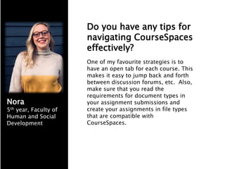 Do you have any tips for
navigating CourseSpaces
effectively?
One of my favourite strategies is to
have an open tab for each course. This
makes it easy to jump back and forth
between discussion forums, etc. Also,
make sure that you read the
requirements for document types in
your assignment submissions and
create your assignments in file types
that are compatible with
CourseSpaces.
Nora
5th year, Faculty of
Human and Social
Development
 