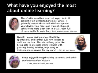 What have you enjoyed the most
about online learning?
Overall, I enjoy having a more flexibility,
spontaneity, and control over how I chose to
dedicate my time. There is nothing quite like
being able to alternate online lectures with
painting, baking cookies, or playing an
instrument as a reward for my work!- Peri, 4th year,
Science
There's this weird but very cool aspect to it. I'll
call it the "un-distracted principle" where, if
you only have work-related windows open on
your device, your focus and train-of-thought
tends to be more clear than in a classroom full
of uncontrollable variables. - René, Graduate student, Education
I have enjoyed having the ability to connect with other
students outside of Victoria.
- Dale, Graduate student, Education
Overall, I enjoy having a more flexibility,
spontaneity, and control over how I chose to
dedicate my time. There is nothing quite like
being able to alternate online lectures with
painting, baking cookies, or playing an
instrument as a reward for my work! - Peri, 4th year, Science
 