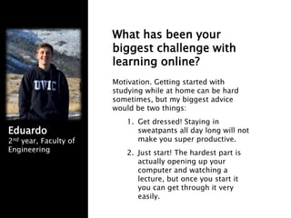 What has been your
biggest challenge with
learning online?
Motivation. Getting started with
studying while at home can be hard
sometimes, but my biggest advice
would be two things:
1. Get dressed! Staying in
sweatpants all day long will not
make you super productive.
2. Just start! The hardest part is
actually opening up your
computer and watching a
lecture, but once you start it
you can get through it very
easily.
Eduardo
2nd year, Faculty of
Engineering
 