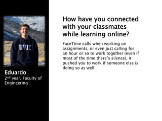 How have you connected
with your classmates
while learning online?
FaceTime calls when working on
assignments, or even just calling for
an hour or so to work together (even if
most of the time there’s silence), it
pushed you to work if someone else is
doing so as well.
Eduardo
2nd year, Faculty of
Engineering
 