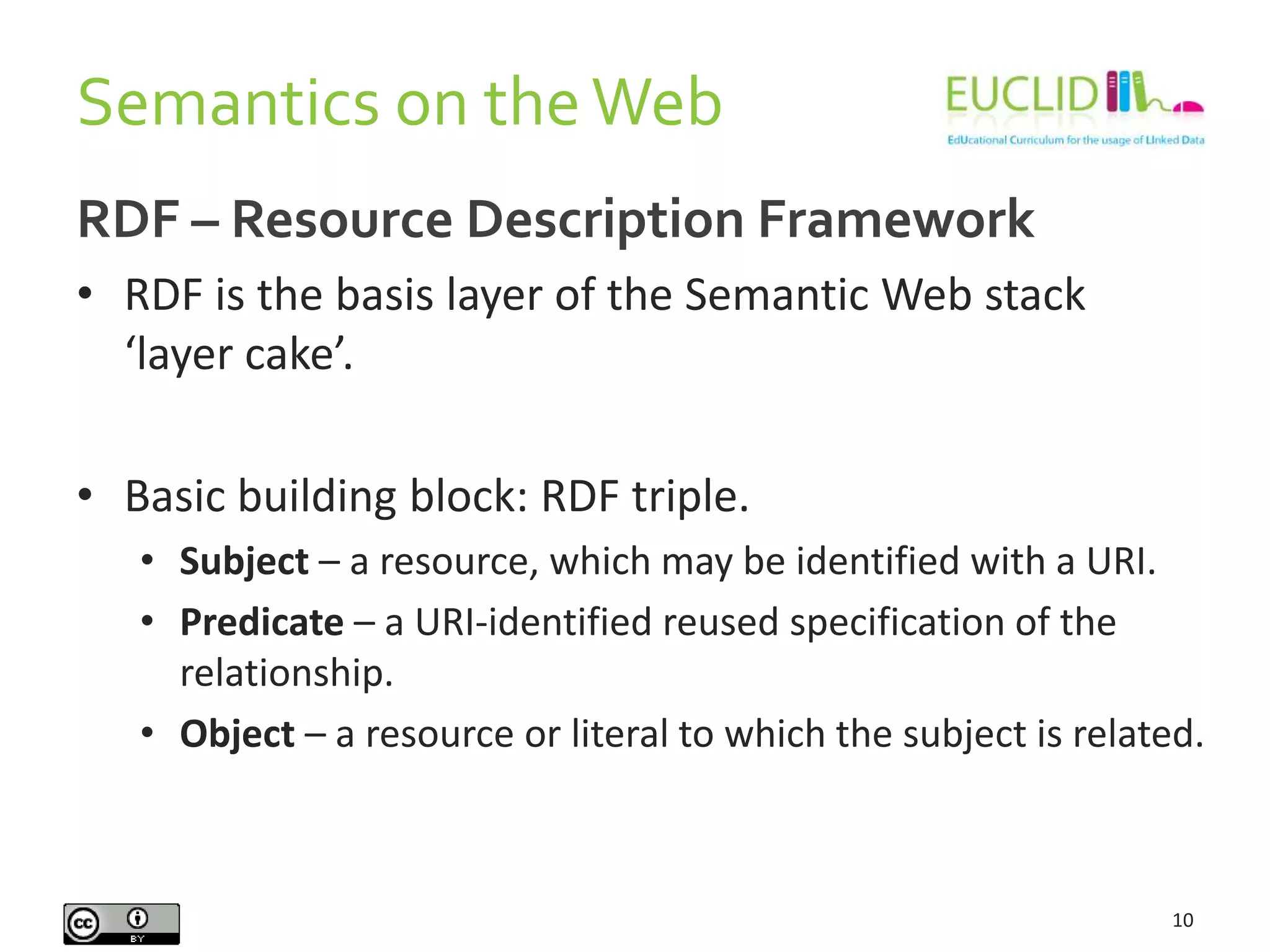 Semantics on theWeb
10
RDF – Resource Description Framework
• RDF is the basis layer of the Semantic Web stack
‘layer cake’.
• Basic building block: RDF triple.
• Subject – a resource, which may be identified with a URI.
• Predicate – a URI-identified reused specification of the
relationship.
• Object – a resource or literal to which the subject is related.
 