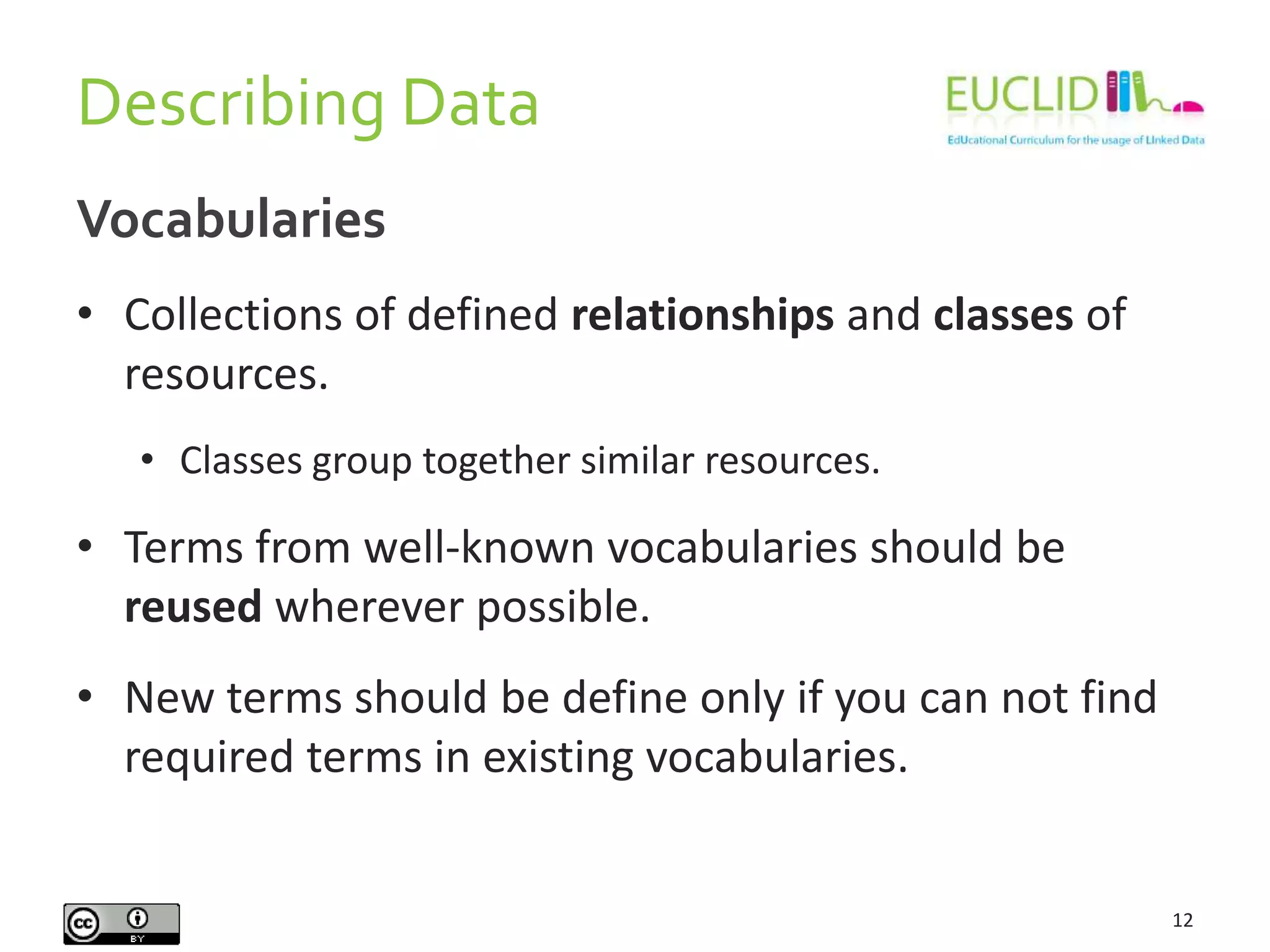 Describing Data
12
Vocabularies
• Collections of defined relationships and classes of
resources.
• Classes group together similar resources.
• Terms from well-known vocabularies should be
reused wherever possible.
• New terms should be define only if you can not find
required terms in existing vocabularies.
 