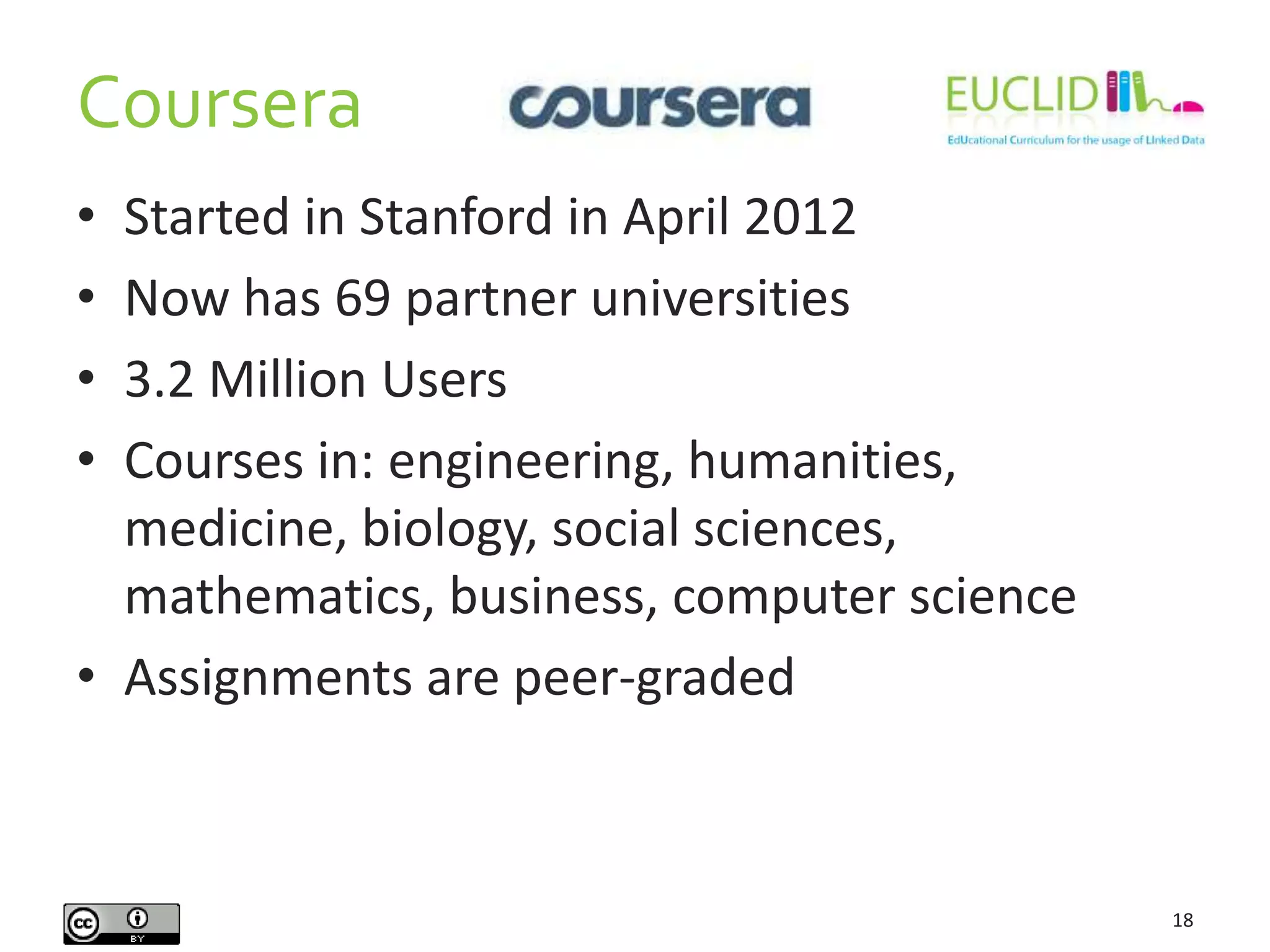 Coursera
18
• Started in Stanford in April 2012
• Now has 69 partner universities
• 3.2 Million Users
• Courses in: engineering, humanities,
medicine, biology, social sciences,
mathematics, business, computer science
• Assignments are peer-graded
 