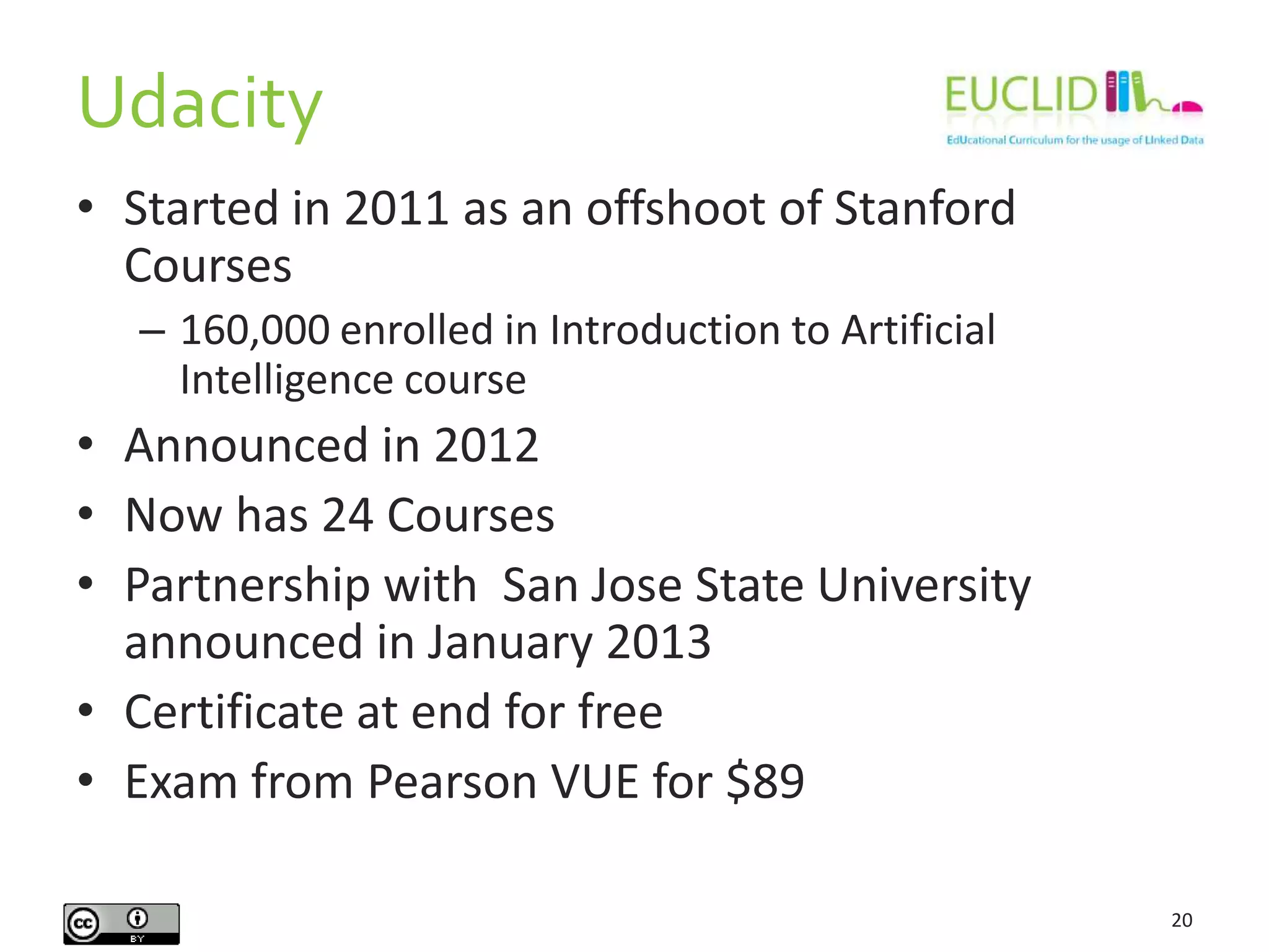 Udacity
20
• Started in 2011 as an offshoot of Stanford
Courses
– 160,000 enrolled in Introduction to Artificial
Intelligence course
• Announced in 2012
• Now has 24 Courses
• Partnership with San Jose State University
announced in January 2013
• Certificate at end for free
• Exam from Pearson VUE for $89
 