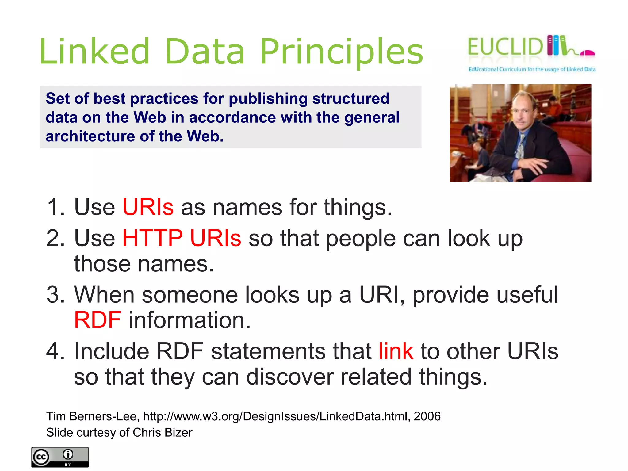 Linked Data Principles
1. Use URIs as names for things.
2. Use HTTP URIs so that people can look up
those names.
3. When someone looks up a URI, provide useful
RDF information.
4. Include RDF statements that link to other URIs
so that they can discover related things.
Tim Berners-Lee, http://www.w3.org/DesignIssues/LinkedData.html, 2006
Slide curtesy of Chris Bizer
Set of best practices for publishing structured
data on the Web in accordance with the general
architecture of the Web.
 