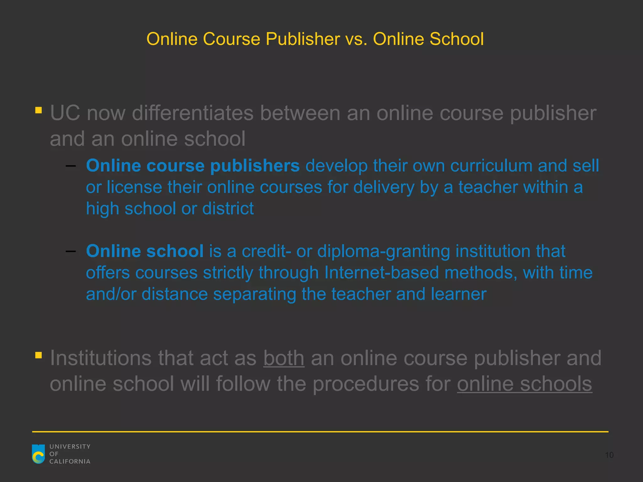 Online Course Publisher vs. Online School



 UC now differentiates between an online course publisher
  and an online school
   – Online course publishers develop their own curriculum and sell
     or license their online courses for delivery by a teacher within a
     high school or district

   – Online school is a credit- or diploma-granting institution that
     offers courses strictly through Internet-based methods, with time
     and/or distance separating the teacher and learner


 Institutions that act as both an online course publisher and
  online school will follow the procedures for online schools


                                                                          10
 