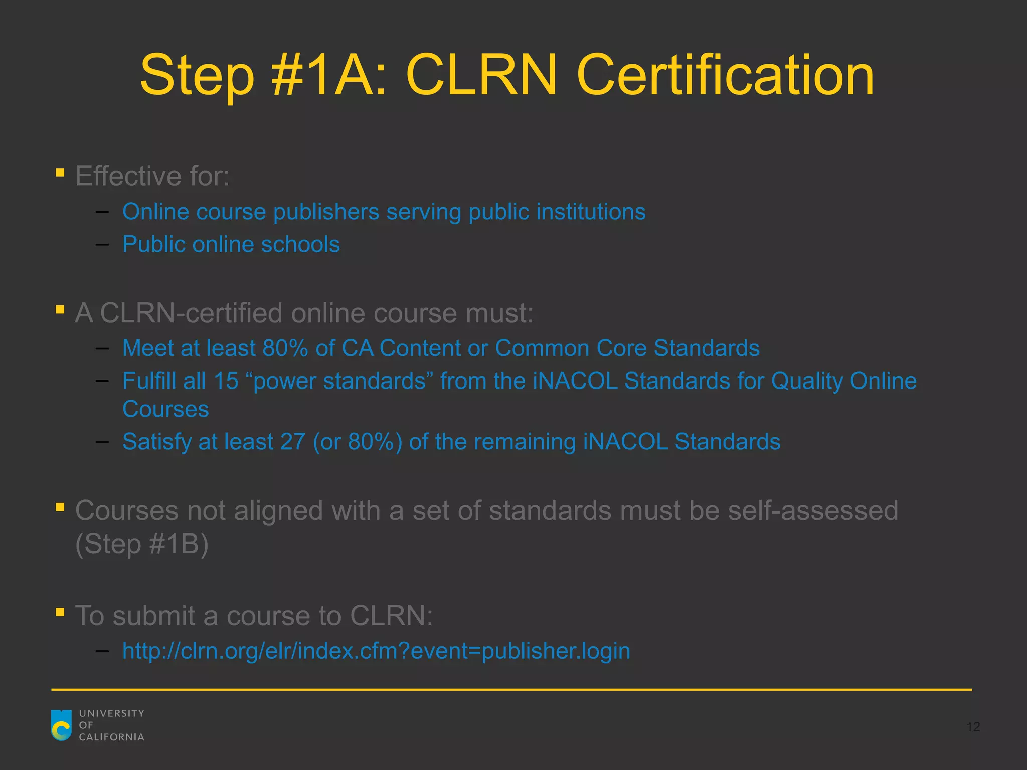 Step #1A: CLRN Certification
 Effective for:
   – Online course publishers serving public institutions
   – Public online schools

 A CLRN-certified online course must:
   – Meet at least 80% of CA Content or Common Core Standards
   – Fulfill all 15 “power standards” from the iNACOL Standards for Quality Online
     Courses
   – Satisfy at least 27 (or 80%) of the remaining iNACOL Standards

 Courses not aligned with a set of standards must be self-assessed
  (Step #1B)

 To submit a course to CLRN:
   – http://clrn.org/elr/index.cfm?event=publisher.login


                                                                                     12
 