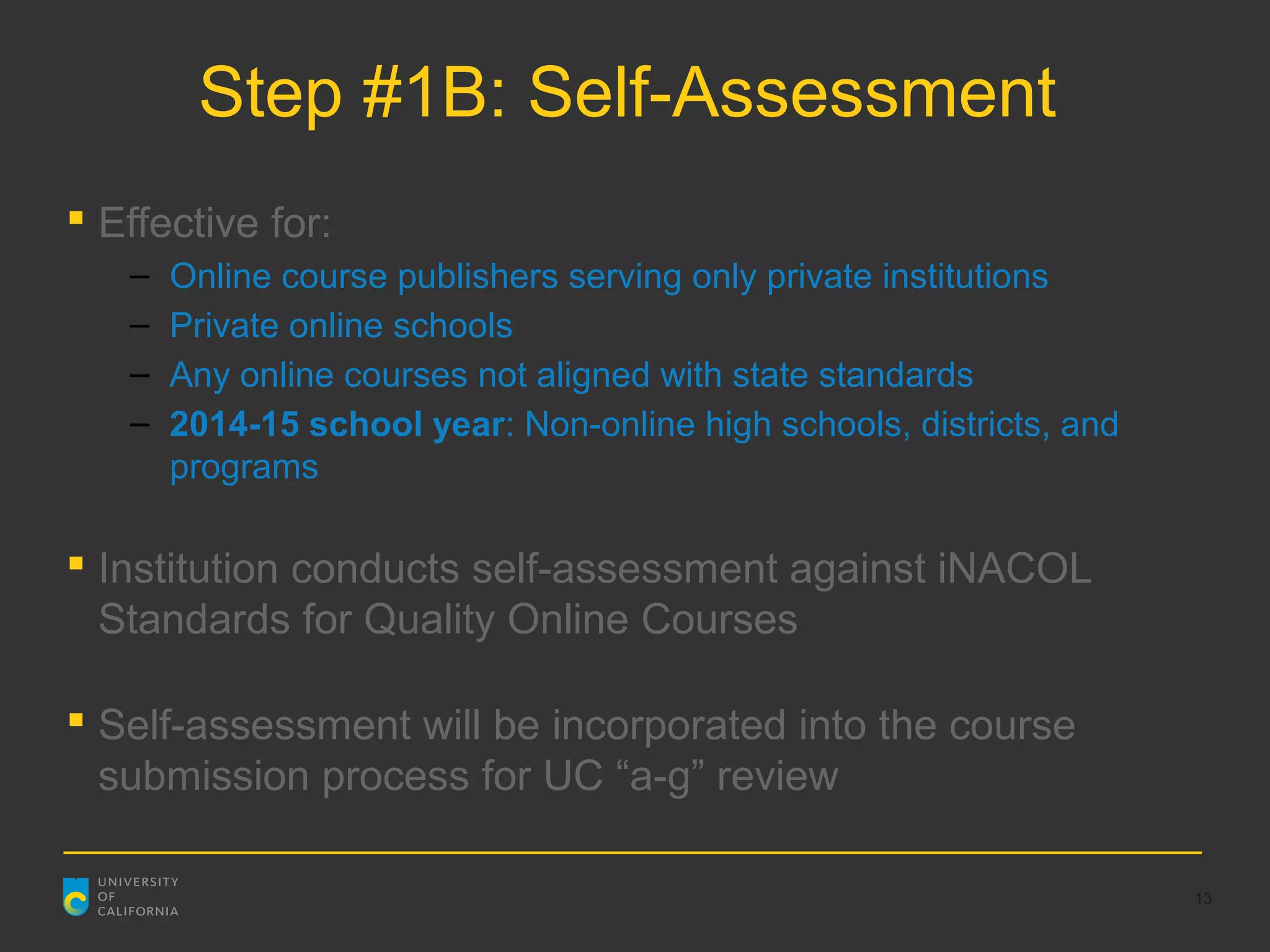 Step #1B: Self-Assessment
 Effective for:
   –   Online course publishers serving only private institutions
   –   Private online schools
   –   Any online courses not aligned with state standards
   –   2014-15 school year: Non-online high schools, districts, and
       programs

 Institution conducts self-assessment against iNACOL
  Standards for Quality Online Courses

 Self-assessment will be incorporated into the course
  submission process for UC “a-g” review

                                                                      13
 