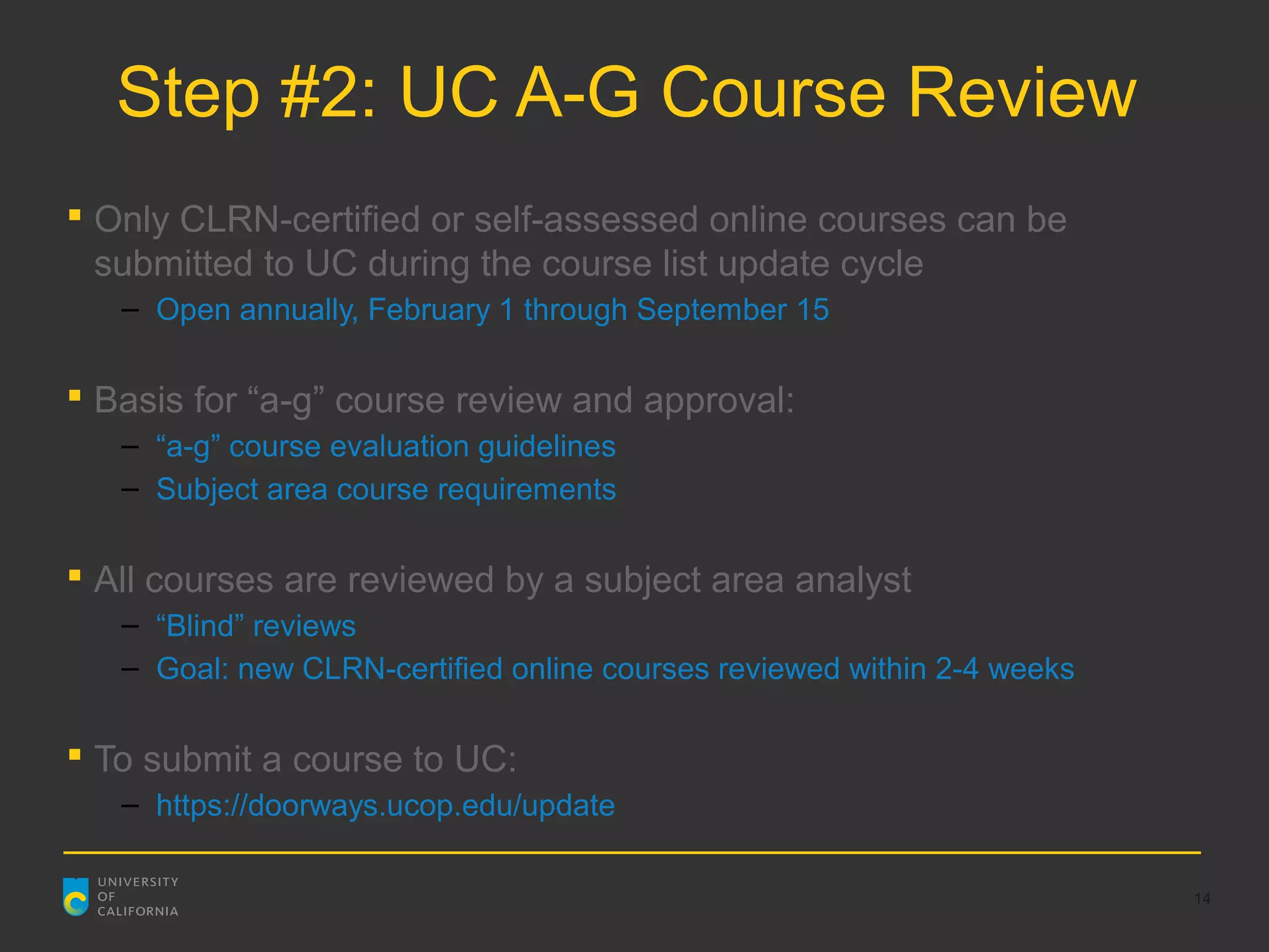 Step #2: UC A-G Course Review
 Only CLRN-certified or self-assessed online courses can be
  submitted to UC during the course list update cycle
   – Open annually, February 1 through September 15

 Basis for “a-g” course review and approval:
   – “a-g” course evaluation guidelines
   – Subject area course requirements

 All courses are reviewed by a subject area analyst
   – “Blind” reviews
   – Goal: new CLRN-certified online courses reviewed within 2-4 weeks

 To submit a course to UC:
   – https://doorways.ucop.edu/update

                                                                         14
 