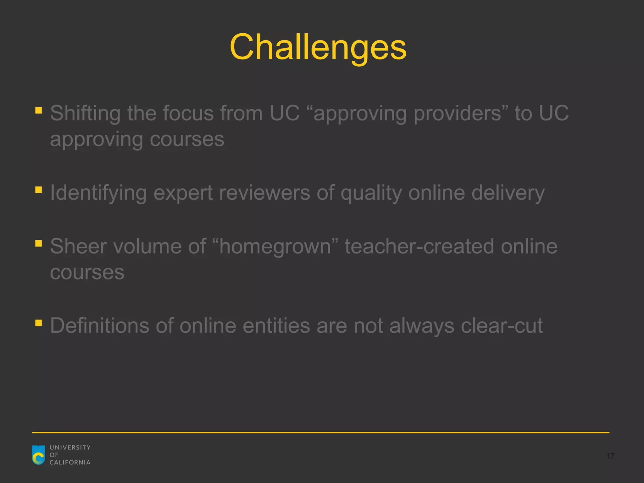Challenges
 Shifting the focus from UC “approving providers” to UC
  approving courses

 Identifying expert reviewers of quality online delivery

 Sheer volume of “homegrown” teacher-created online
  courses

 Definitions of online entities are not always clear-cut




                                                            17
 