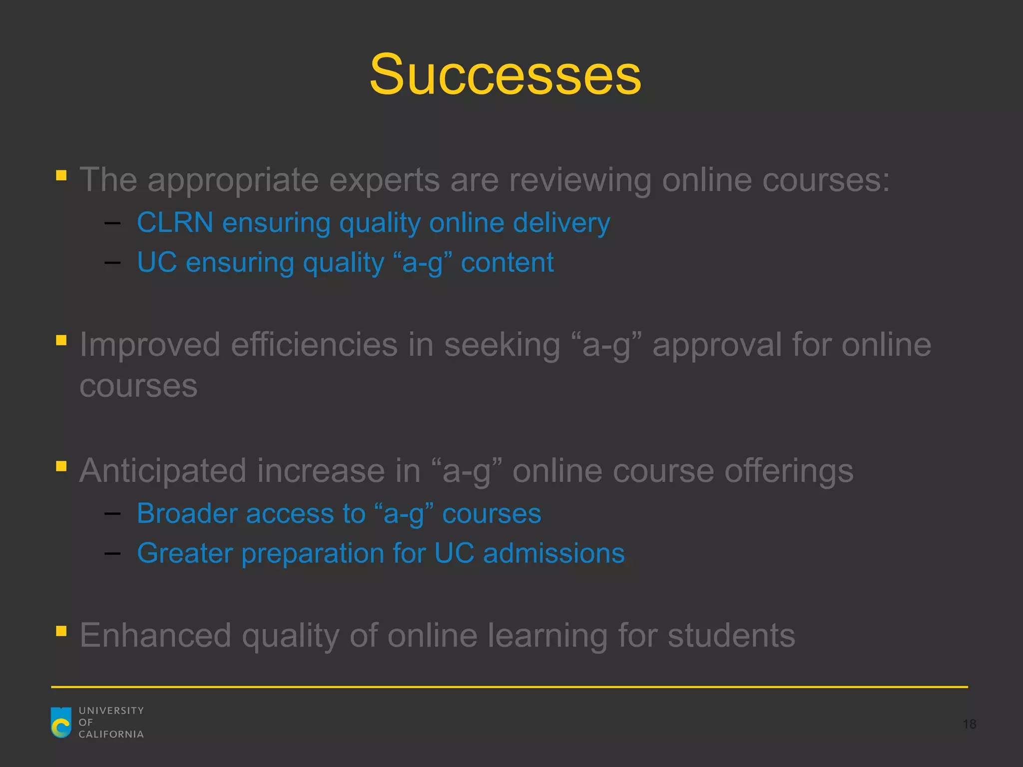 Successes
 The appropriate experts are reviewing online courses:
   – CLRN ensuring quality online delivery
   – UC ensuring quality “a-g” content

 Improved efficiencies in seeking “a-g” approval for online
  courses

 Anticipated increase in “a-g” online course offerings
   – Broader access to “a-g” courses
   – Greater preparation for UC admissions

 Enhanced quality of online learning for students

                                                               18
 