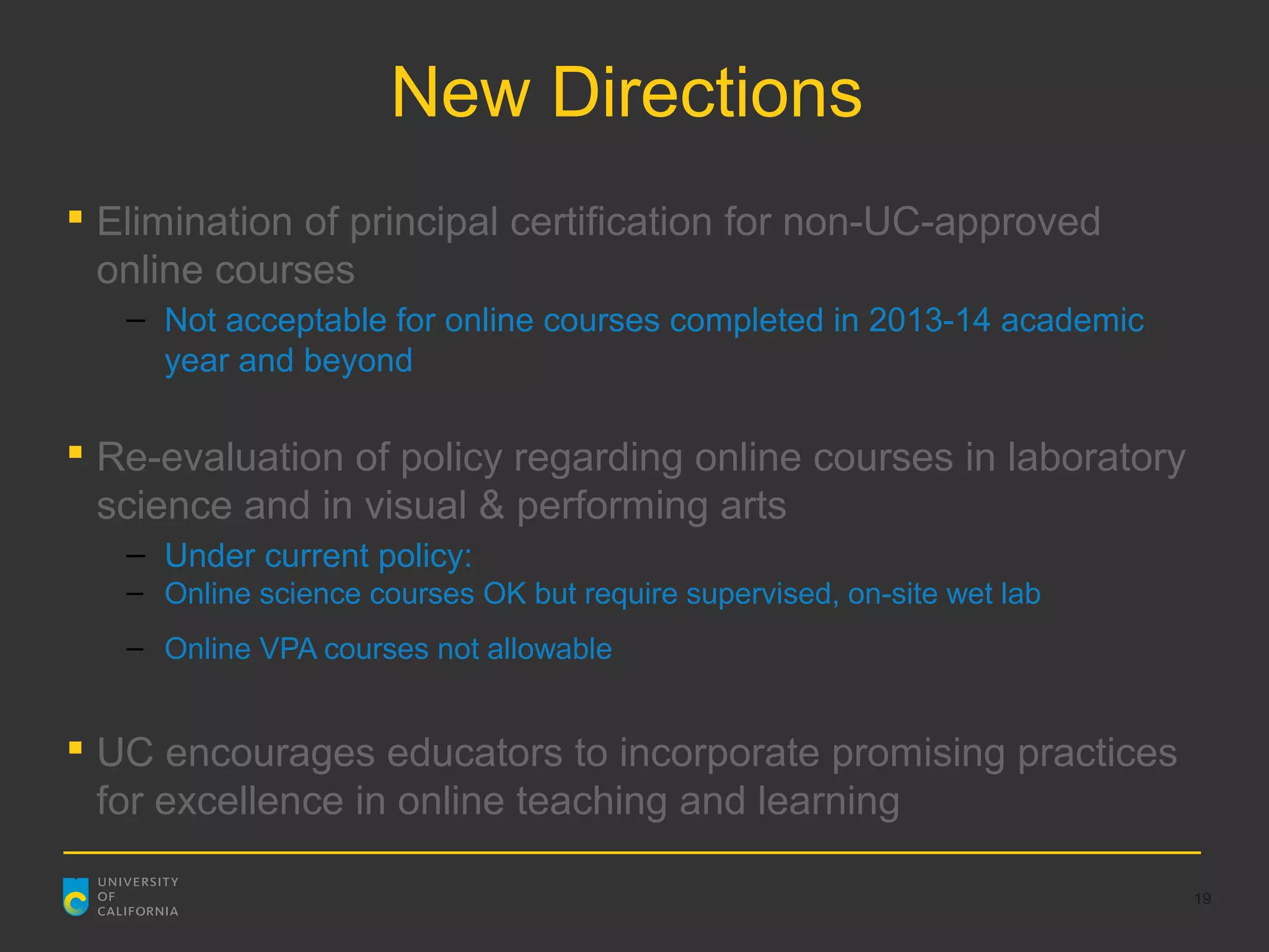 New Directions
 Elimination of principal certification for non-UC-approved
  online courses
   – Not acceptable for online courses completed in 2013-14 academic
     year and beyond

 Re-evaluation of policy regarding online courses in laboratory
  science and in visual & performing arts
   – Under current policy:
   – Online science courses OK but require supervised, on-site wet lab
   – Online VPA courses not allowable


 UC encourages educators to incorporate promising practices
  for excellence in online teaching and learning

                                                                         19
 