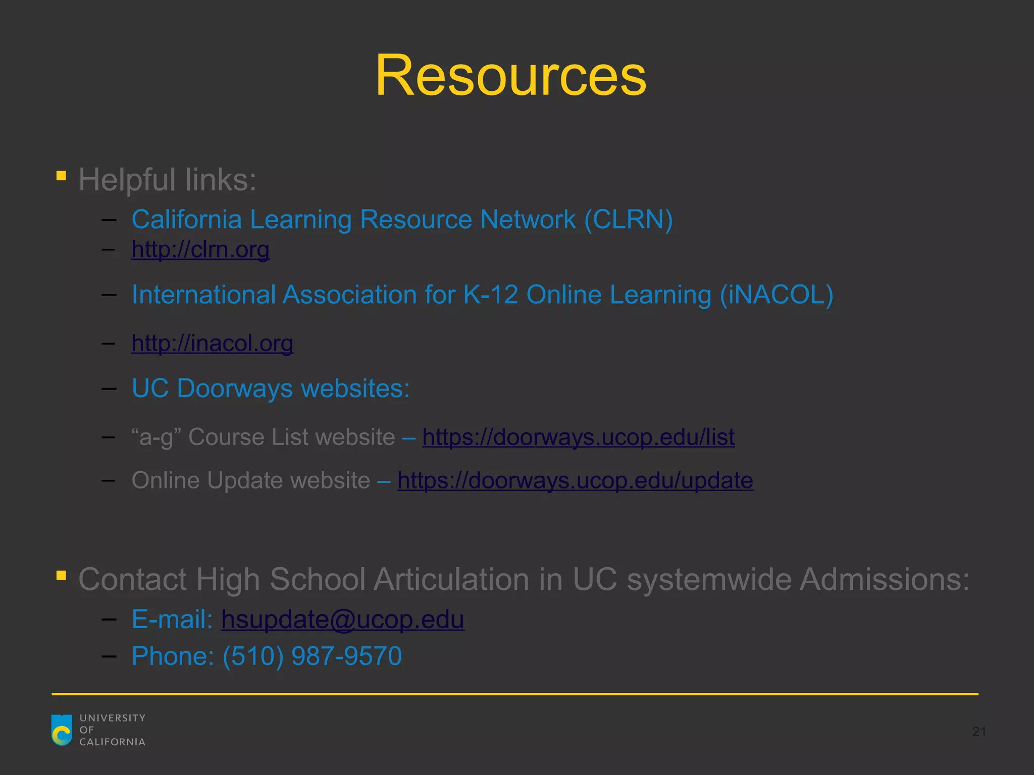 Resources
 Helpful links:
   – California Learning Resource Network (CLRN)
   – http://clrn.org
   – International Association for K-12 Online Learning (iNACOL)
   – http://inacol.org
   – UC Doorways websites:
   – “a-g” Course List website – https://doorways.ucop.edu/list
   – Online Update website – https://doorways.ucop.edu/update



 Contact High School Articulation in UC systemwide Admissions:
   – E-mail: hsupdate@ucop.edu
   – Phone: (510) 987-9570

                                                                   21
 