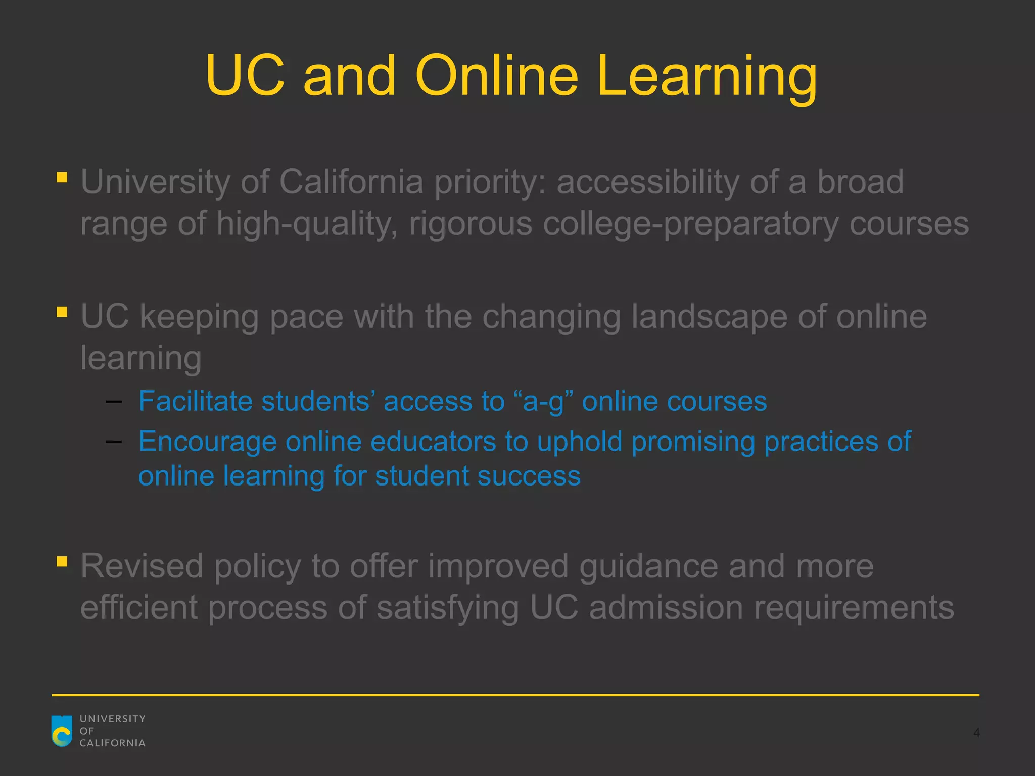 UC and Online Learning
 University of California priority: accessibility of a broad
  range of high-quality, rigorous college-preparatory courses

 UC keeping pace with the changing landscape of online
  learning
   – Facilitate students’ access to “a-g” online courses
   – Encourage online educators to uphold promising practices of
     online learning for student success


 Revised policy to offer improved guidance and more
  efficient process of satisfying UC admission requirements


                                                                   4
 