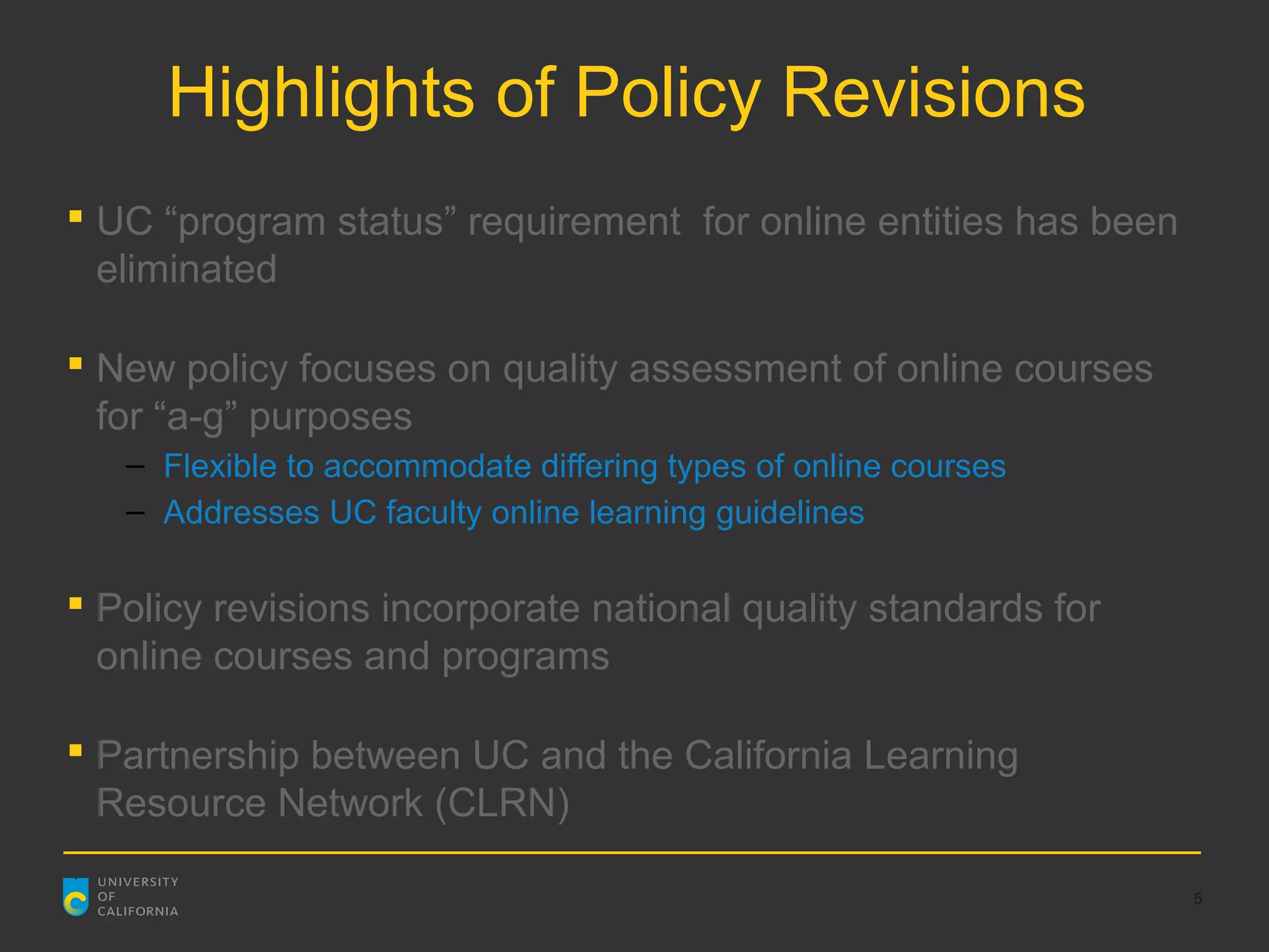 Highlights of Policy Revisions
 UC “program status” requirement for online entities has been
  eliminated

 New policy focuses on quality assessment of online courses
  for “a-g” purposes
   – Flexible to accommodate differing types of online courses
   – Addresses UC faculty online learning guidelines

 Policy revisions incorporate national quality standards for
  online courses and programs

 Partnership between UC and the California Learning
  Resource Network (CLRN)

                                                                 5
 