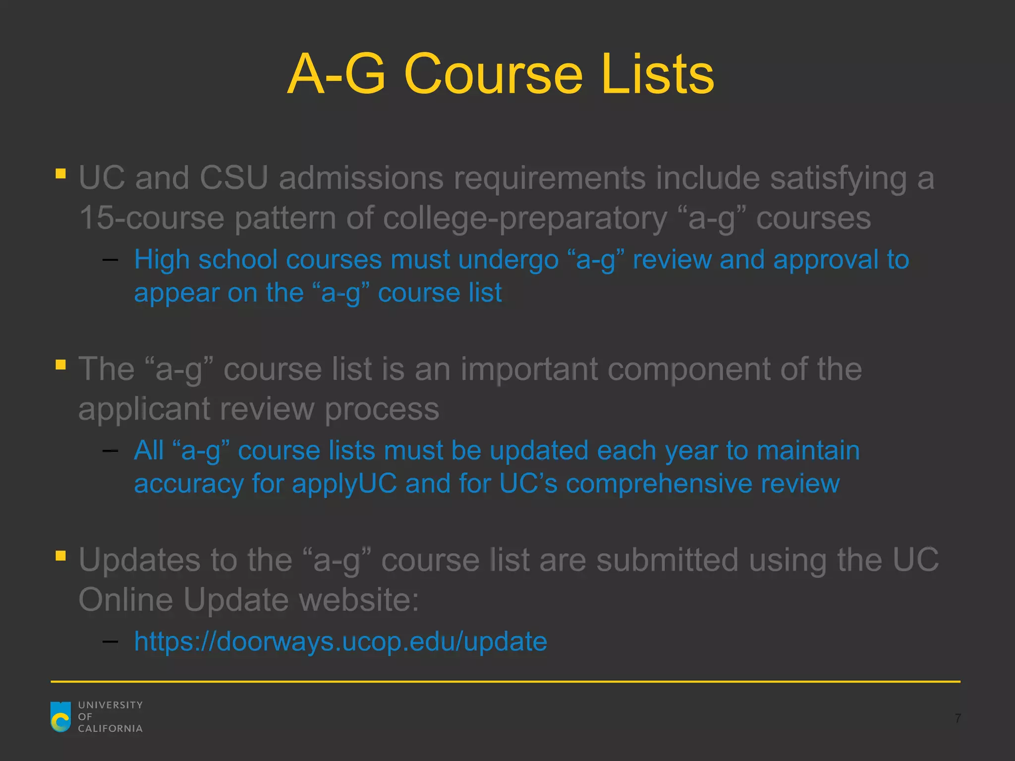 A-G Course Lists
 UC and CSU admissions requirements include satisfying a
  15-course pattern of college-preparatory “a-g” courses
   – High school courses must undergo “a-g” review and approval to
     appear on the “a-g” course list

 The “a-g” course list is an important component of the
  applicant review process
   – All “a-g” course lists must be updated each year to maintain
     accuracy for applyUC and for UC’s comprehensive review

 Updates to the “a-g” course list are submitted using the UC
  Online Update website:
   – https://doorways.ucop.edu/update

                                                                     7
 