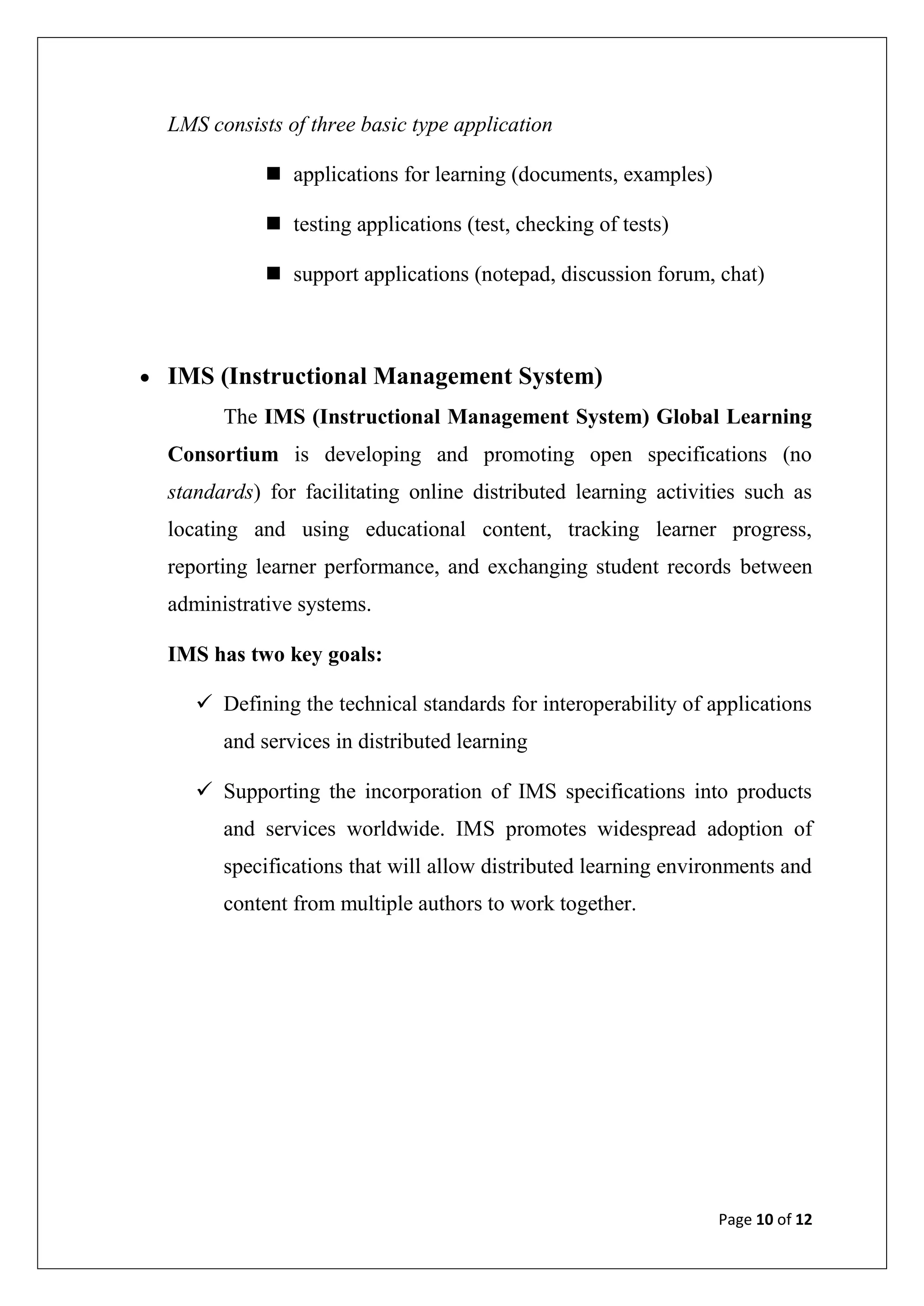 Page 10 of 12
LMS consists of three basic type application
 applications for learning (documents, examples)
 testing applications (test, checking of tests)
 support applications (notepad, discussion forum, chat)
 IMS (Instructional Management System)
The IMS (Instructional Management System) Global Learning
Consortium is developing and promoting open specifications (no
standards) for facilitating online distributed learning activities such as
locating and using educational content, tracking learner progress,
reporting learner performance, and exchanging student records between
administrative systems.
IMS has two key goals:
 Defining the technical standards for interoperability of applications
and services in distributed learning
 Supporting the incorporation of IMS specifications into products
and services worldwide. IMS promotes widespread adoption of
specifications that will allow distributed learning environments and
content from multiple authors to work together.
 